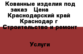 Кованные изделия под заказ › Цена ­ 1 000 - Краснодарский край, Краснодар г. Строительство и ремонт » Услуги   . Краснодарский край,Краснодар г.